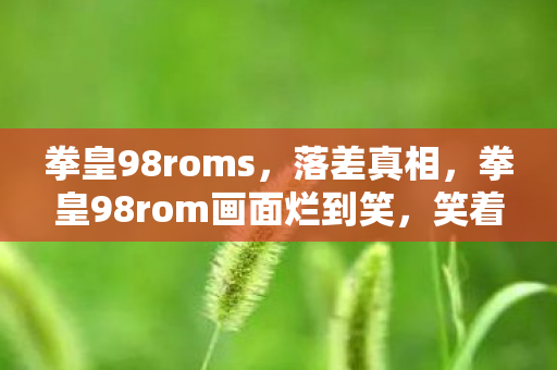 拳皇98roms，落差真相，拳皇98rom画面烂到笑，笑着笑着，我却哭了……