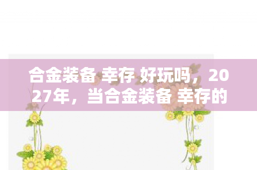 合金装备 幸存 好玩吗，2027年，当合金装备 幸存的孤影，成了我唯一不散的宴席