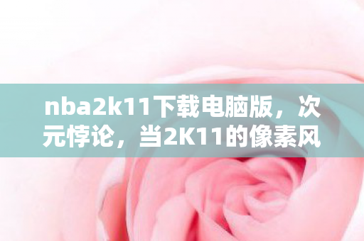 nba2k11下载电脑版，次元悖论，当2K11的像素风暴撕碎2026年的自由假面