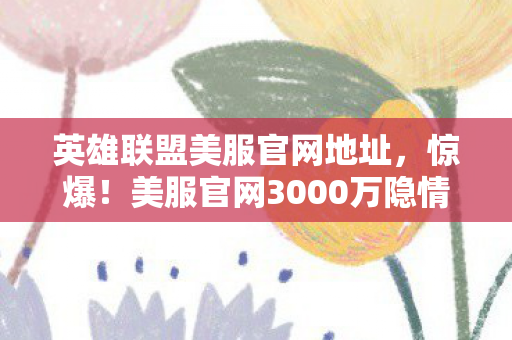 英雄联盟美服官网地址，惊爆！美服官网3000万隐情曝光，离职老兵掀桌，这操作真让人吓一跳！