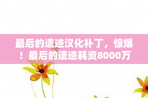 最后的遗迹汉化补丁，惊爆！最后的遗迹耗资8000万，隐情曝光竟让玩家吓一跳！