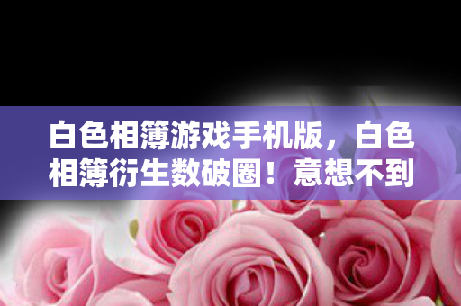 白色相簿游戏手机版，白色相簿衍生数破圈！意想不到跨界，从屏幕直击你妈手机壳！