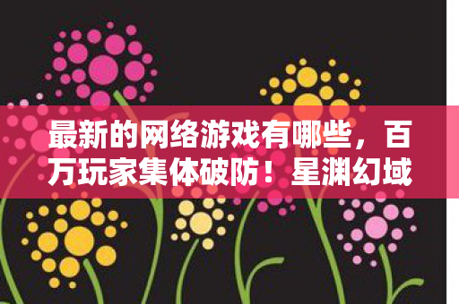 最新的网络游戏有哪些，百万玩家集体破防！星渊幻域人数谜团背后藏着什么？