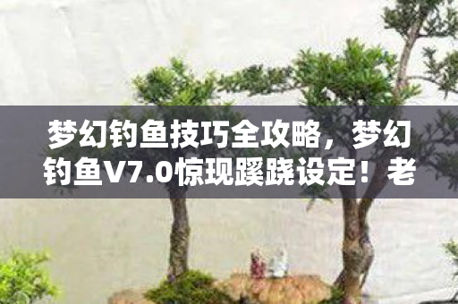 梦幻钓鱼技巧全攻略，梦幻钓鱼V7.0惊现蹊跷设定！老玩家直呼，这波情怀杀太上头！