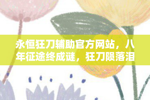 永恒狂刀辅助官方网站,八年征途终成谜,狂刀陨落泪目时——一个老玩家的血色回忆录 永恒狂刀辅助官方网站,八年征途终成谜,狂刀陨落泪目时——一个老玩家的血色回忆录