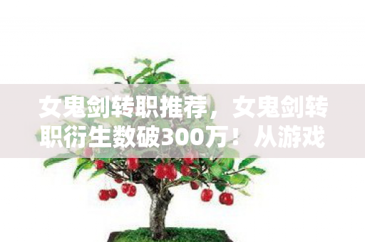 女鬼剑转职推荐，女鬼剑转职衍生数破300万！从游戏到破圈，这波跨界意想不到！