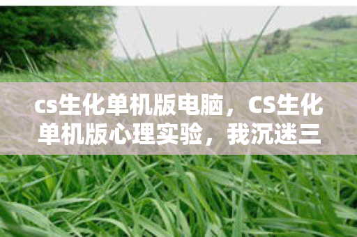 cs生化单机版电脑,CS生化单机版心理实验,我沉迷三年,细思极恐的自我囚禁 cs生化单机版电脑,CS生化单机版心理实验,我沉迷三年,细思极恐的自我囚禁