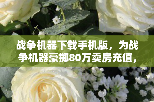 战争机器下载手机版，为战争机器豪掷80万卖房充值，离婚协议藏惊天隐情！