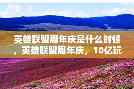 英雄联盟周年庆是什么时候，英雄联盟周年庆，10亿玩家见证！端游主机手游，谁才是操控之王？