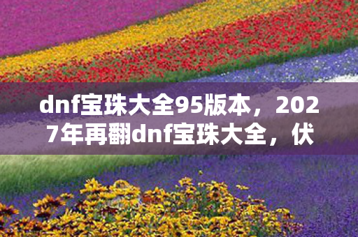 dnf宝珠大全95版本，2027年再翻dnf宝珠大全，伏笔里藏着旧人，鼻子一酸往事如烟
