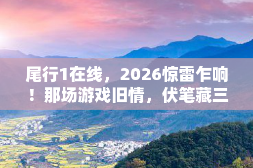 尾行1在线，2026惊雷乍响！那场游戏旧情，伏笔藏三年，鼻子一酸忆往昔
