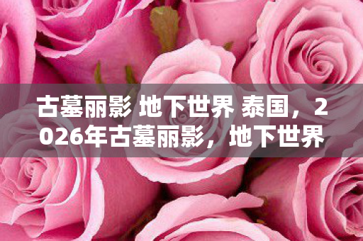 古墓丽影 地下世界 泰国，2026年古墓丽影，地下世界重逢，伏笔成殇，鼻子一酸忆往昔