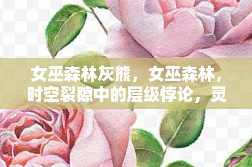 女巫森林灰熊，女巫森林，时空裂隙中的层级悖论，灵魂震颤的自由审判场