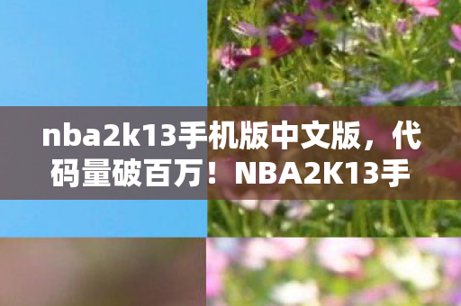 nba2k13手机版中文版，代码量破百万！NBA2K13手机版暗线风云，指挥官头皮发麻的虚拟帝国