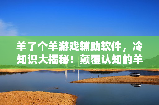 羊了个羊游戏辅助软件，冷知识大揭秘！颠覆认知的羊了个羊外挂真相，让你目瞪口呆！