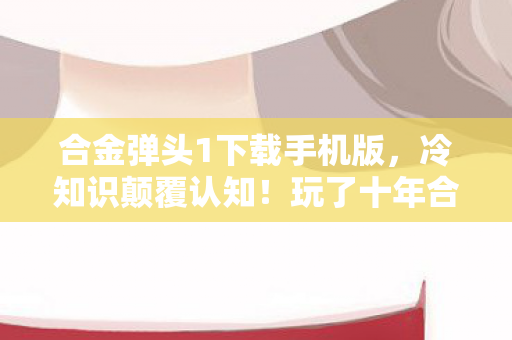合金弹头1下载手机版,冷知识颠覆认知!玩了十年合金弹头1的我竟目瞪口呆 合金弹头1下载手机版,冷知识颠覆认知!玩了十年合金弹头1的我竟目瞪口呆