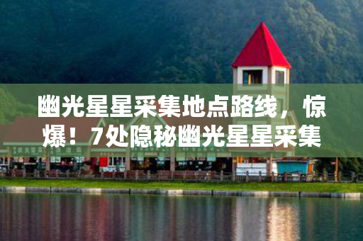 幽光星星采集地点路线,惊爆!7处隐秘幽光星星采集地,背后藏着多少开发秘辛? 幽光星星采集地点路线,惊爆!7处隐秘幽光星星采集地,背后藏着多少开发秘辛?