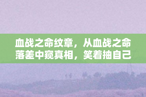 血战之命纹章，从血战之命落差中窥真相，笑着抽自己，笑着笑着却哭了