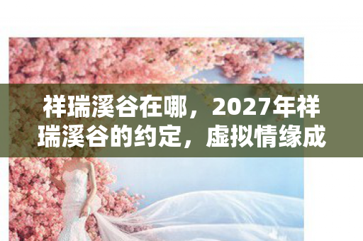 祥瑞溪谷在哪，2027年祥瑞溪谷的约定，虚拟情缘成真，鼻子一酸谁在等谁？