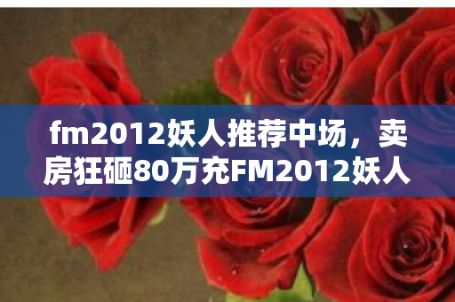 fm2012妖人推荐中场,卖房狂砸80万充FM2012妖人,离婚协议藏惊天隐情,吓你一跳! fm2012妖人推荐中场,卖房狂砸80万充FM2012妖人,离婚协议藏惊天隐情,吓你一跳!