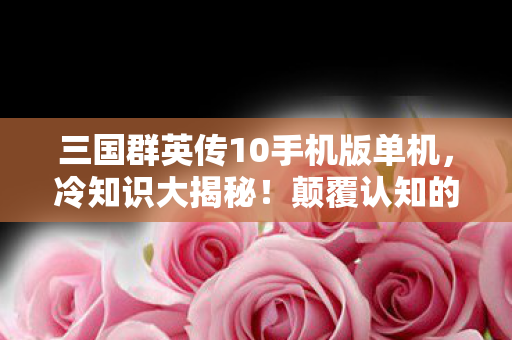 三国群英传10手机版单机,冷知识大揭秘!颠覆认知的三国群英传10细节,让你目瞪口呆! 三国群英传10手机版单机,冷知识大揭秘!颠覆认知的三国群英传10细节,让你目瞪口呆!