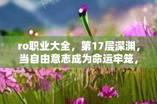 ro职业大全,第17层深渊,当自由意志成为命运牢笼,你的选择是救赎还是诅咒? ro职业大全,第17层深渊,当自由意志成为命运牢笼,你的选择是救赎还是诅咒?