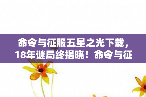 命令与征服五星之光下载,18年谜局终揭晓!命令与征服五星之光死亡时间线泪目曝光 命令与征服五星之光下载,18年谜局终揭晓!命令与征服五星之光死亡时间线泪目曝光