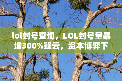 lol封号查询,LOL封号量暴增300%疑云,资本博弈下的流量操控,玩家心寒谁之过? lol封号查询,LOL封号量暴增300%疑云,资本博弈下的流量操控,玩家心寒谁之过?