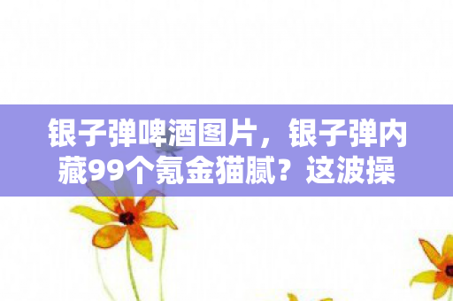 银子弹啤酒图片，银子弹内藏99个氪金猫腻？这波操作让我直接上头到卸载！
