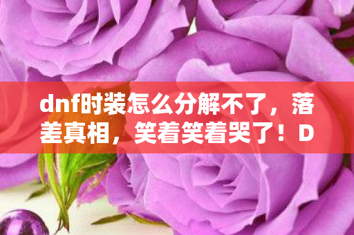 dnf时装怎么分解不了,落差真相,笑着笑着哭了!DNF时装分解竟藏着这等惊喜 dnf时装怎么分解不了,落差真相,笑着笑着哭了!DNF时装分解竟藏着这等惊喜