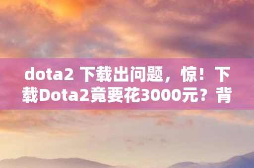 dota2 下载出问题，惊！下载Dota2竟要花3000元？背后隐情让你吓一跳！