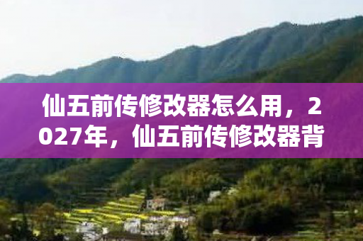 仙五前传修改器怎么用，2027年，仙五前传修改器背后，那些未说完的别走，让我鼻子一酸