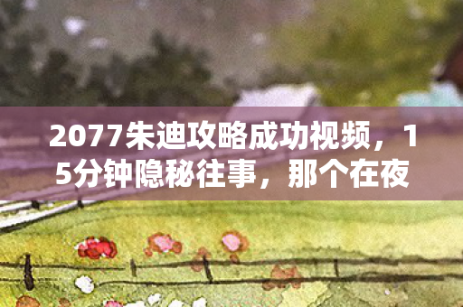 2077朱迪攻略成功视频,15分钟隐秘往事,那个在夜之城哽咽着说再见的朱迪 2077朱迪攻略成功视频,15分钟隐秘往事,那个在夜之城哽咽着说再见的朱迪