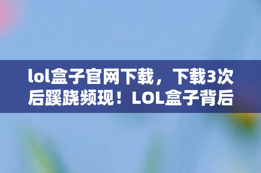 lol盒子官网下载,下载3次后蹊跷频现!LOL盒子背后真相,让人后背发凉 lol盒子官网下载,下载3次后蹊跷频现!LOL盒子背后真相,让人后背发凉