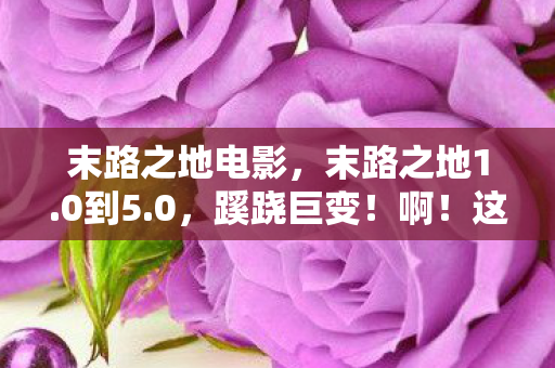 末路之地电影，末路之地1.0到5.0，蹊跷巨变！啊！这迭代背后的沧桑
