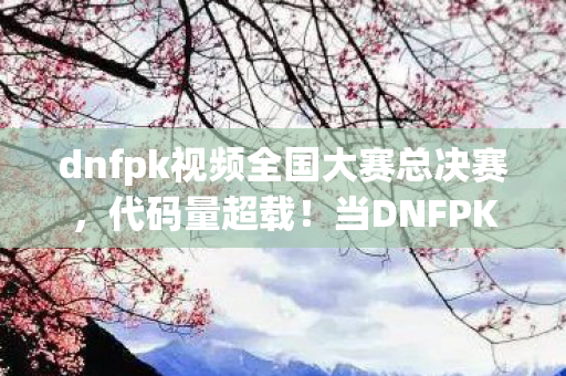 dnfpk视频全国大赛总决赛，代码量超载！当DNFPK暗线触发时，你的神经突触正在头皮发麻