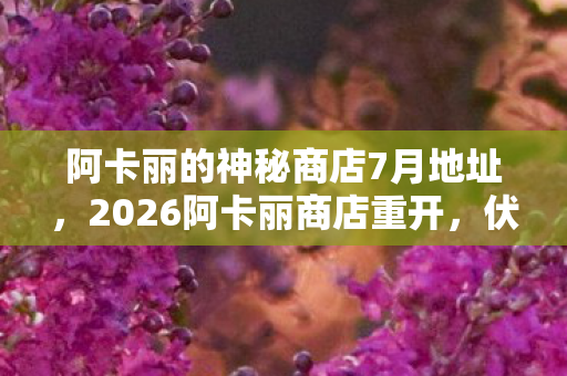 阿卡丽的神秘商店7月地址,2026阿卡丽商店重开,伏笔暗藏,鼻子一酸,那些年,谁在等? 阿卡丽的神秘商店7月地址,2026阿卡丽商店重开,伏笔暗藏,鼻子一酸,那些年,谁在等?
