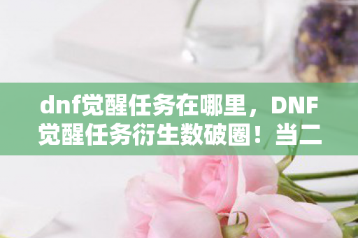dnf觉醒任务在哪里,DNF觉醒任务衍生数破圈!当二次元狂热撞上三次元钱包的意想不到结局 dnf觉醒任务在哪里,DNF觉醒任务衍生数破圈!当二次元狂热撞上三次元钱包的意想不到结局