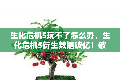 生化危机5玩不了怎么办，生化危机5衍生数据破亿！破圈联动音乐综艺，时尚圈竟也沦陷了？
