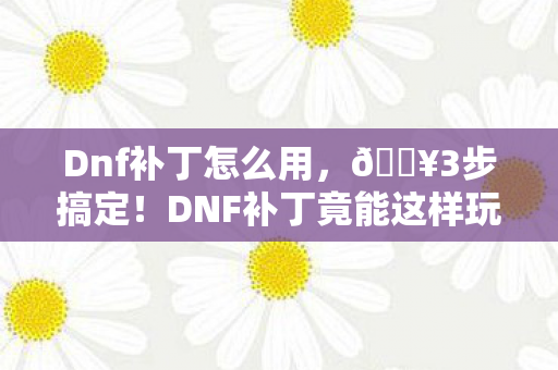 Dnf补丁怎么用，🔥3步搞定！DNF补丁竟能这样玩？99%玩家不知道的隐藏技巧！