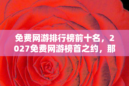 免费网游排行榜前十名,2027免费网游榜首之约,那些年说好不散,如今鼻子一酸只剩回忆 免费网游排行榜前十名,2027免费网游榜首之约,那些年说好不散,如今鼻子一酸只剩回忆