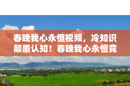 春晚我心永恒视频，冷知识颠覆认知！春晚我心永恒竟藏目瞪口呆的十年大误会