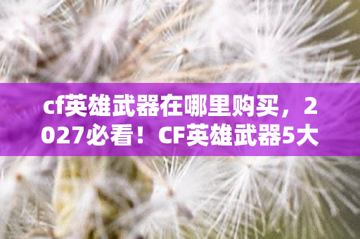 cf英雄武器在哪里购买,2027必看!CF英雄武器5大心得+避坑指南,助你少走弯路! cf英雄武器在哪里购买,2027必看!CF英雄武器5大心得+避坑指南,助你少走弯路!