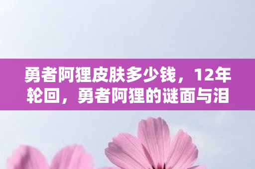 勇者阿狸皮肤多少钱,12年轮回,勇者阿狸的谜面与泪目,谁在续写这场未完的史诗? 勇者阿狸皮肤多少钱,12年轮回,勇者阿狸的谜面与泪目,谁在续写这场未完的史诗?