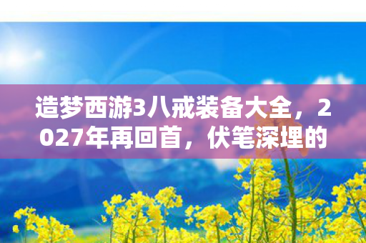 造梦西游3八戒装备大全,2027年再回首,伏笔深埋的造梦西游3八戒,鼻子一酸忆往昔 造梦西游3八戒装备大全,2027年再回首,伏笔深埋的造梦西游3八戒,鼻子一酸忆往昔