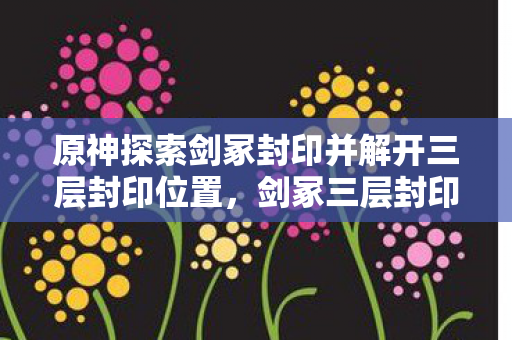 原神探索剑冢封印并解开三层封印位置,剑冢三层封印,自由意志的阶梯,还是命运悖论的囚笼? 原神探索剑冢封印并解开三层封印位置,剑冢三层封印,自由意志的阶梯,还是命运悖论的囚笼?