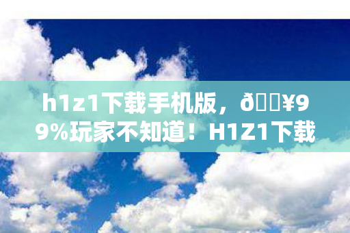 h1z1下载手机版,🔥99%玩家不知道!H1Z1下载后这3个细节让我爽到尖叫! h1z1下载手机版,🔥99%玩家不知道!H1Z1下载后这3个细节让我爽到尖叫!