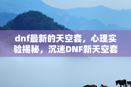 dnf最新的天空套，心理实验揭秘，沉迷DNF新天空套？细思极恐的多巴胺陷阱