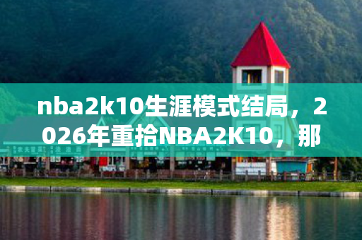nba2k10生涯模式结局，2026年重拾NBA2K10，那句再战一局的伏笔，让我鼻子一酸