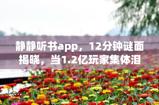 静静听书app,12分钟谜面揭晓,当1.2亿玩家集体泪目,谁在为游戏敲响丧钟? 静静听书app,12分钟谜面揭晓,当1.2亿玩家集体泪目,谁在为游戏敲响丧钟?